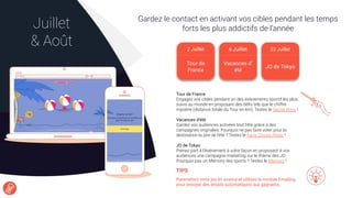 Gardez le contact en activant vos cibles pendant les temps
forts les plus addictifs de l’annéeJuillet
& Août
TIPS
Paramétrez votre jeu en avance et utilisez le module Emailing
pour envoyer des emails automatiques aux gagnants.
Tour de France
Engagez vos cibles pendant un des événements sportif les plus
suivis au monde en proposant des déﬁs tels que le chiffre
mystère (distance totale du Tour en km). Testez le Secret Price !
Vacances d’été
Gardez vos audiences activées tout l’été grâce à des
campagnes originales. Pourquoi ne pas faire voter pour la
destination la pire de l’été ? Testez le Fan’s Choice Photo !
JO de Tokyo
Prenez part à l’événement à votre façon en proposant à vos
audiences une campagne marketing sur le thème des JO.
Pourquoi pas un Memory des sports ? Testez le Memory !
2 Juillet
Tour de
France
6 Juillet 23 Juillet
JO de Tokyo
Vacances d’
été
 