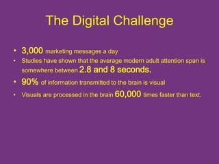 The Digital Challenge 
• 3,000 marketing messages a day 
• Studies have shown that the average modern adult attention span is 
somewhere between 2.8 and 8 seconds. 
• 90% of information transmitted to the brain is visual 
• Visuals are processed in the brain 60,000 times faster than text. 
 