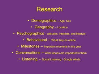 Research 
• Demographics – Age, Sex 
• Geography – Location 
• Psychographics - attitudes, interests, and lifestyle 
• Behavioural – What they do online 
• Milestones – Important moments in the year 
• Conversations – What issues are important to them 
• Listening – Social Listening / Google Alerts 
 