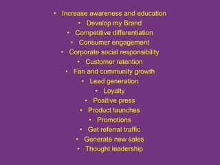 • Increase awareness and education 
• Develop my Brand 
• Competitive differentiation 
• Consumer engagement 
• Corporate social responsibility 
• Customer retention 
• Fan and community growth 
• Lead generation 
• Loyalty 
• Positive press 
• Product launches 
• Promotions 
• Get referral traffic 
• Generate new sales 
• Thought leadership 
 