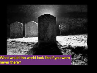 What would the world look like if you were 
never there? 
 