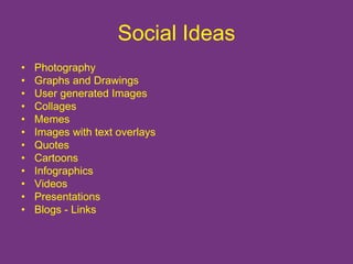 Social Ideas 
• Photography 
• Graphs and Drawings 
• User generated Images 
• Collages 
• Memes 
• Images with text overlays 
• Quotes 
• Cartoons 
• Infographics 
• Videos 
• Presentations 
• Blogs - Links 
 