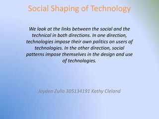Social Shaping of Technology

 We look at the links between the social and the
   technical in both directions. In one direction,
technologies impose their own politics on users of
    technologies. In the other direction, social
patterns impose themselves in the design and use
                  of technologies.




     Jayden Zullo 305134191 Kathy Cleland
 