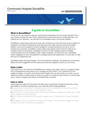 A guide to SocialSites
What is SocialSites?
Thank you for your interest in being an online brand ambassador for Community Hospital! This is
your chance to share the story of your department or service line with our world class team, our
patients and our clinicians - you are part of a conversation about Community Hospital.

SocialSites is about doing what we do every day: showing our community that we are a system of
caregivers committed to bringing the best care every time. Daily, across Community Hospital
System, we commit ourselves to service excellence; to being the best we can be to our co-
workers and customers. SocialSites is about taking that passion beyond the four walls of our
hospitals, clinics and practices. SocialSites is the Community Hospital program for digital
communications such as FaceBook, blogs, Twitter, podcasts, YouTube and more. SocialSites
means engaging our team and patients in a dialogue about their experiences. It is two way, it is real
time and it is happening now!

SocialSites begins with good people. The more everyone contributes, the greater the conversation.
Below are some suggestions to think about as we all work together to grow our community.


Have a plan
Think about your commitment to SocialSites like a regular news paper column or magazine article.
Pick a schedule that works best for your message and stick with it. Your contribution can be
weekly, bi-weekly, or monthly, and should remain regular. You can also involve your team, you are
welcome to think of creative ways to share as a group. For instance, each nurse on a unit can take
a turn, make it a regular event about a consistent topic or theme.


have a voice
Great blogs are written from the heart and often have a passionate and less formal voice. It may
take weeks or months to develop your voice. Here are a few simple guidelines:
•Be personal and professional. SocialSites (blogs, etc) is conversational in nature, try and have
that conversation as you would in our hospitals and ofﬁces.
•Informal does not mean poorly proofed. Practice good grammar, spelling and writing style. Editing
help is available and recommended
•When in doubt, remember the Community Hospital code of Commitment to Service Excellence
guide.
•Be engaging, invite your audience to respond and interact. The Community Engagement team
will help you monitor comments and questions.
 