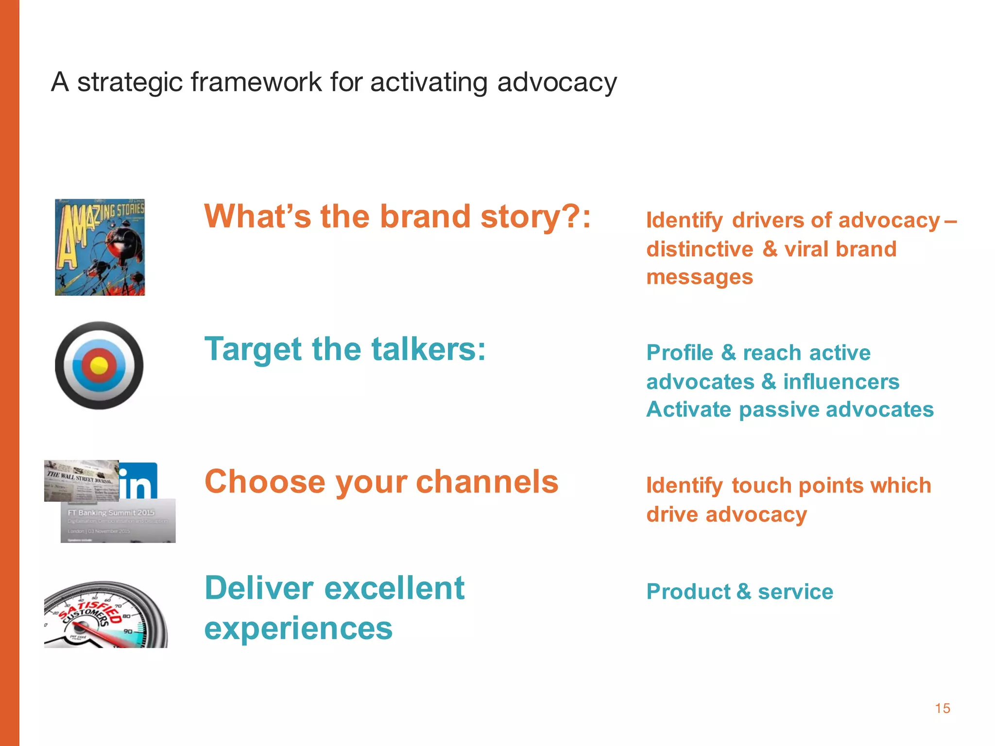 www.cognitomedia.com 15
A strategic framework for activating advocacy
What’s the brand story?: Identify drivers of advocacy –
distinctive & viral brand
messages
Target the talkers: Profile & reach active
advocates & influencers
Activate passive advocates
Choose your channels Identify touch points which
drive advocacy
Deliver excellent Product & service
experiences
 
