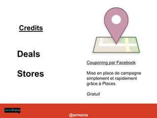 Credits


Deals
                 Couponing par Facebook

Stores           Mise en place de campagne
                 simplement et rapidement
                 grâce à Places

                 Gratuit



          @armania
 