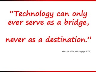 “Technology can only
ever serve as a bridge,
never as a destination.”
Lord Puttnam, IAB Engage, 2005
 
