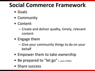 Social Commerce Framework
• Goals
• Community
• Content
– Create and deliver quality, timely, relevant
content
• Engage them
– Give your community things to do on your
behalf
• Empower them to take ownership
• Be prepared to “let go”(...just a little)
• Share success
 