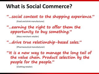 “...social context to the shopping experience.”
(Food and drink manufacturer)
“...earning the right to offer them the
opportunity to buy something.”
(Mass merchant retailer)
“...drive true relationship-based sales.”
(Pharmaceutical manufacturer)
“It is a new way to manage the long tail of
the value chain. Product selection by the
people for the people.”
(Clothing retailer)
What is Social Commerce?
 