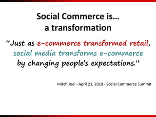 Social Commerce is…
a transformation
“Just as e-commerce transformed retail,
social media transforms e-commerce
by changing people’s expectations.”
Mitch Joel - April 21, 2010 - Social Commerce Summit
 