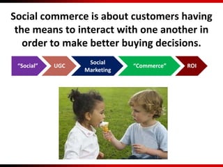 “Social” UGC
Social
Marketing
“Commerce” ROI
Social commerce is about customers having
the means to interact with one another in
order to make better buying decisions.
 