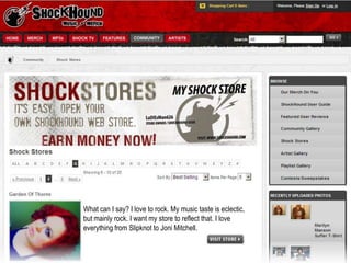 What can I say? I love to rock. My music taste is eclectic, but mainly rock. I want my store to reflect that. I love everything from Slipknot to Joni Mitchell. 