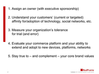 1. Assign an owner (with executive sponsorship)2. Understand your customers’ (current or targeted) affinity for/adoption of technology, social networks, etc.3. Measure your organization’s tolerance for trial (and error)4. Evaluate your commerce platform and your ability to extend and adopt to new devices, platforms, networks5. Stay true to – and complement – your core brand values
