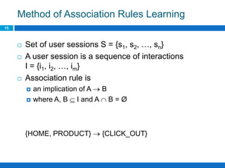 Method of Association Rules Learning
15
 Set of user sessions S = {s1, s2, …, sn}
 A user session is a sequence of interactions
I = {i1, i2, …, im}
 Association rule is
 an implication of A  B
 where A, B  I and A  B = Ø
{HOME, PRODUCT}  {CLICK_OUT}
 