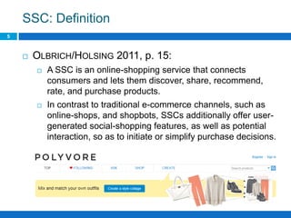 SSC: Definition
5
 OLBRICH/HOLSING 2011, p. 15:
 A SSC is an online-shopping service that connects
consumers and lets them discover, share, recommend,
rate, and purchase products.
 In contrast to traditional e-commerce channels, such as
online-shops, and shopbots, SSCs additionally offer user-
generated social-shopping features, as well as potential
interaction, so as to initiate or simplify purchase decisions.
 
