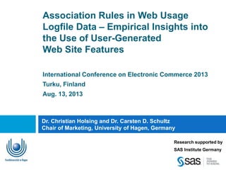 Association Rules in Web Usage
Logfile Data – Empirical Insights into
the Use of User-Generated
Web Site Features
International Conference on Electronic Commerce 2013
Turku, Finland
Aug. 13, 2013
Dr. Christian Holsing and Dr. Carsten D. Schultz
Chair of Marketing, University of Hagen, Germany
Research supported by
SAS Institute Germany
 