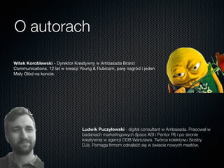 O autorach
Witek Koroblewski - Dyrektor Kreatywny w Ambasada Brand
Communications. 12 lat w kreacji Young & Rubicam, parę nagród i jeden
Mały Głód na koncie.
Ludwik Puczyłowski - digital consultant w Ambasada. Pracował w
badaniach marketingowych (Ipsos ASI i Pentor RI) i po stronie
kreatywnej w agencji DDB Warszawa. Twórca kolektywu Siostry
DJs. Pomaga ﬁrmom odnaleźć się w świecie nowych mediów.
 
