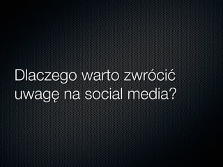 Dlaczego warto zwrócić
uwagę na social media?
 