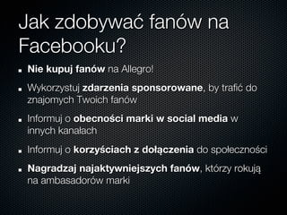 Jak zdobywać fanów na
Facebooku?
!   Nie kupuj fanów na Allegro!
!   Wykorzystuj zdarzenia sponsorowane, by traﬁć do
znajomych Twoich fanów
!   Informuj o obecności marki w social media w
innych kanałach 
!   Informuj o korzyściach z dołączenia do społeczności
!   Nagradzaj najaktywniejszych fanów, którzy rokują
na ambasadorów marki
 