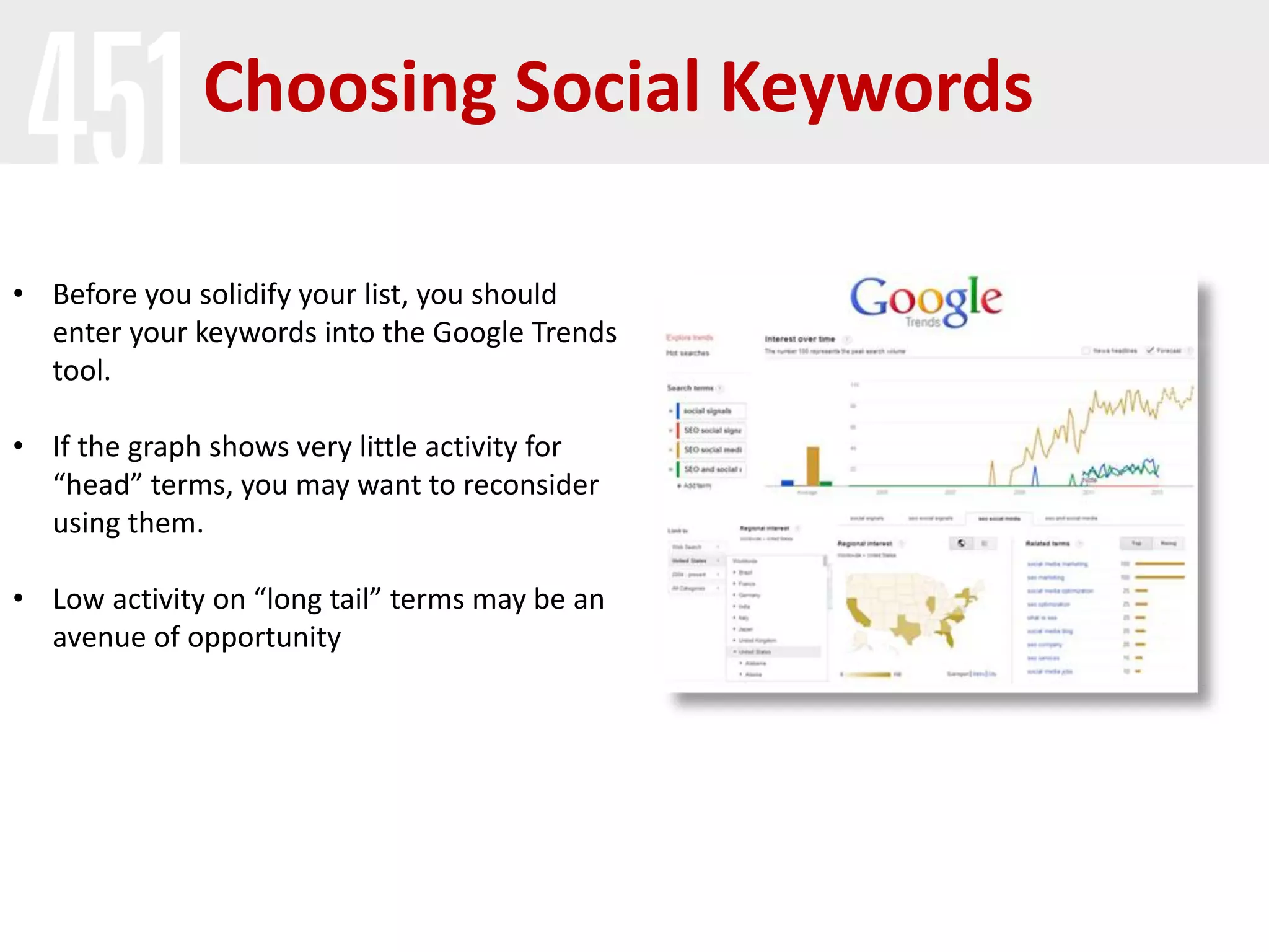 Choosing Social Keywords

• Before you solidify your list, you should
  enter your keywords into the Google Trends
  tool.

• If the graph shows very little activity for
  “head” terms, you may want to reconsider
  using them.

• Low activity on “long tail” terms may be an
  avenue of opportunity
 