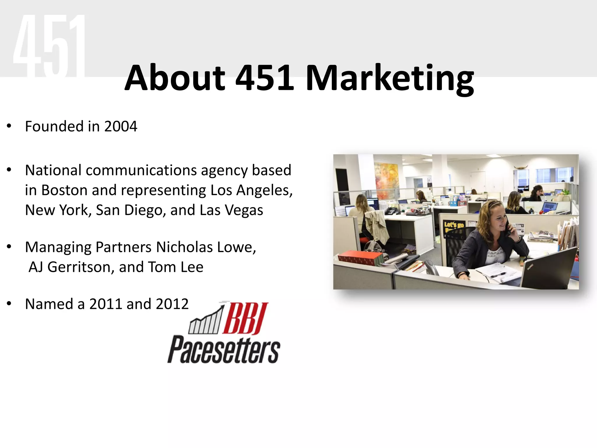 About 451 Marketing
• Founded in 2004

• National communications agency based
  in Boston and representing Los Angeles,
  New York, San Diego, and Las Vegas

• Managing Partners Nicholas Lowe,
  AJ Gerritson, and Tom Lee

• Named a 2011 and 2012
 