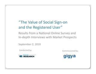“The	
  Value	
  of	
  Social	
  Sign-­‐on	
  	
  
and	
  the	
  Registered	
  User”	
  
Results	
  from	
  a	
  Na;onal	
  Online	
  Survey	
  and	
  
In-­‐depth	
  Interviews	
  with	
  Market	
  Prospects	
  

September	
  2,	
  2010	
  
Conducted	
  by:	
                            Commissioned	
  by:	
  
 