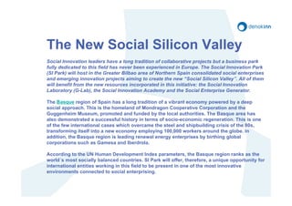 The New Social Silicon Valley
Social Innovation leaders have a long tradition of collaborative projects but a business park
fully dedicated to this field has never been experienced in Europe. The Social Innovation Park
(SI Park) will host in the Greater Bilbao area of Northern Spain consolidated social enterprises
and emerging innovation projects aiming to create the new “Social Silicon Valley”. All of them
will benefit from the new resources incorporated in this initiative: the Social Innovation
Laboratory (G-Lab), the Social Innovation Academy and the Social Enterprise Generator.

The Basque region of Spain has a long tradition of a vibrant economy powered by a deep
social approach. This is the homeland of Mondragon Cooperative Corporation and the
Guggenheim Museum, promoted and funded by the local authorities. The Basque area has
also demonstrated a successful history in terms of socio-economic regeneration. This is one
of the few international cases which overcame the steel and shipbuilding crisis of the 80s,
transforming itself into a new economy employing 100,000 workers around the globe. In
addition, the Basque region is leading renewal energy enterprises by birthing global
corporations such as Gamesa and Iberdrola.

According to the UN Human Development Index parameters, the Basque region ranks as the
world´s most socially balanced countries. SI Park will offer, therefore, a unique opportunity for
international entities working in this field to be present in one of the most innovative
environments connected to social enterprising.
 