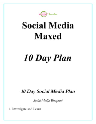 Social Media
            Maxed

          10 Day Plan


        10 Day Social Media Plan
                  Social Media Blueprint

1. Investigate and Learn
 