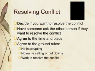 Resolving Conflict Decide if you want to resolve the conflict Have someone ask the other person if they want to resolve the conflict Agree to the time and place Agree to the ground rules: No interrupting No name calling or put downs Work to resolve the conflict 