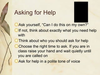 Asking for Help Ask yourself, “Can I do this on my own?” If not, think about exactly what you need help with Think about who you should ask for help Choose the right time to ask. If you are in class raise your hand and wait quietly until you are called on Ask for help in a polite tone of voice 