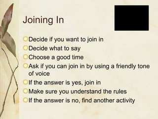 Joining In Decide if you want to join in Decide what to say Choose a good time Ask if you can join in by using a friendly tone of voice If the answer is yes, join in Make sure you understand the rules If the answer is no, find another activity 