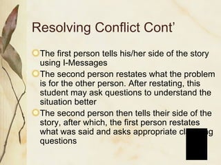 Resolving Conflict Cont’ The first person tells his/her side of the story using I-Messages The second person restates what the problem is for the other person. After restating, this student may ask questions to understand the situation better The second person then tells their side of the story, after which, the first person restates what was said and asks appropriate clarifying questions 