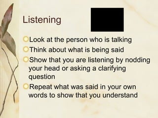 Listening Look at the person who is talking Think about what is being said Show that you are listening by nodding your head or asking a clarifying question Repeat what was said in your own words to show that you understand 