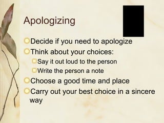 Apologizing Decide if you need to apologize Think about your choices: Say it out loud to the person Write the person a note Choose a good time and place Carry out your best choice in a sincere way 