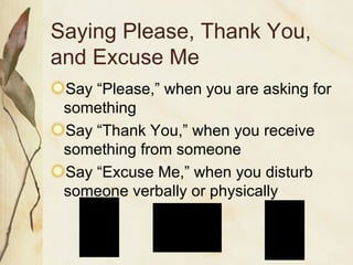 Saying Please, Thank You, and Excuse Me Say “Please,” when you are asking for something Say “Thank You,” when you receive something from someone Say “Excuse Me,” when you disturb someone verbally or physically 