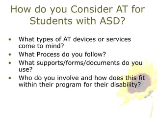 How do you Consider AT for Students with ASD? What types of AT devices or services come to mind? What Process do you follow? What supports/forms/documents do you use? Who do you involve and how does this fit within their program for their disability? 