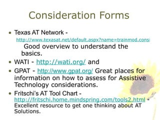 Consideration Forms Texas AT Network -  http://www.texasat.net/default.aspx?name=trainmod.consideration   Good overview to understand the basics. WATI  -  http://wati.org/  and  GPAT  -  http://www.gpat.org/  Great places for information on how to assess for Assistive Technology considerations. Fritschi’s AT Tool Chart -   http://fritschi.home.mindspring.com/tools2.html  - Excellent resource to get one thinking about AT Solutions. 
