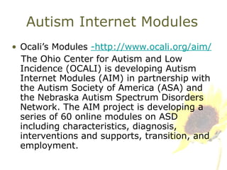 Autism Internet Modules Ocali’s Modules  -http://www.ocali.org/aim/ The Ohio Center for Autism and Low Incidence (OCALI) is developing Autism Internet Modules (AIM) in partnership with the Autism Society of America (ASA) and the Nebraska Autism Spectrum Disorders Network. The AIM project is developing a series of 60 online modules on ASD including characteristics, diagnosis, interventions and supports, transition, and employment. 