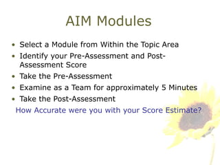 AIM Modules Select a Module from Within the Topic Area Identify your Pre-Assessment and Post-Assessment Score Take the Pre-Assessment Examine as a Team for approximately 5 Minutes Take the Post-Assessment How Accurate were you with your Score Estimate? 