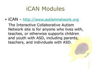 iCAN Modules iCAN -  http://www.autismnetwork.org The Interactive Collaborative Autism Network site is for anyone who lives with, teaches, or otherwise supports children and youth with ASD, including parents, teachers, and individuals with ASD.  