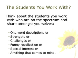 The Students You Work With? Think about the students you work with who are on the spectrum and share amongst yourselves: One word descriptions or Strengths or Challenges or Funny recollection or Special interest or Anything that comes to mind. 