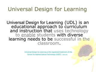 Universal Design for Learning Universal Design for Learning  (UDL) is an educational approach to curriculum and instruction that  uses technology to  enable  students   with diverse learning needs to be  successful in the classroom . Universal Design for Learning is the registered trademark of the  Center for Applied Special Technology (CAST)  - cast.org 