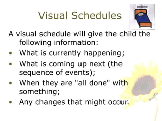 Visual Schedules A visual schedule will give the child the following information: What is currently happening; What is coming up next (the sequence of events); When they are "all done" with something; Any changes that might occur.  