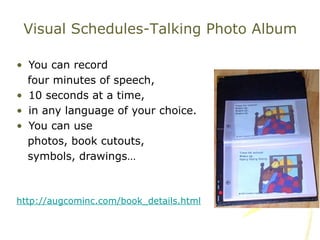 You can record  four minutes of speech,  10 seconds at a time,  in any language of your choice.  You can use  photos, book cutouts,  symbols, drawings… http://augcominc.com/book_details.html Visual Schedules-Talking Photo Album 