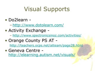 Visual Supports Do2learn -  http://www.dotolearn.com/ Activity Exchange -  http://www.spectronicsinoz.com/activities/ Orange County PS AT -  http://teachers.ocps.net/atteam/page28.html Geneva Centre -  http://elearning.autism.net/visuals/ 