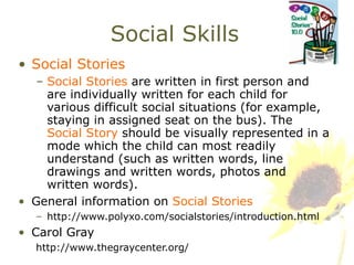 Social Skills Social Stories Social Stories  are written in first person and are individually written for each child for various difficult social situations (for example, staying in assigned seat on the bus). The  Social Story  should be visually represented in a mode which the child can most readily understand (such as written words, line drawings and written words, photos and written words). General information on  Social Stories http://www.polyxo.com/socialstories/introduction.html Carol Gray http://www.thegraycenter.org/ 