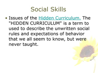 Social Skills Issues of the  Hidden Curriculum.  The "HIDDEN CURRICULUM" is a term to used to describe the unwritten social rules and expectations of behavior that we all seem to know, but were never taught. 
