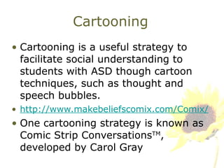 Cartooning Cartooning is a useful strategy to facilitate social understanding to students with ASD though cartoon techniques, such as thought and speech bubbles. http://www.makebeliefscomix.com/Comix/ One cartooning strategy is known as Comic Strip Conversations TM , developed by Carol Gray 