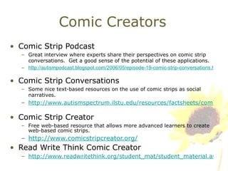 Comic Creators Comic Strip Podcast Great interview where experts share their perspectives on comic strip conversations.  Get a good sense of the potential of these applications.   http://autismpodcast.blogspot.com/2006/05/episode-19-comic-strip-conversations.html   Comic Strip Conversations Some nice text-based resources on the use of comic strips as social narratives.   http://www.autismspectrum.ilstu.edu/resources/factsheets/comicstrip.shtml   Comic Strip Creator Free web-based resource that allows more advanced learners to create web-based comic strips. http://www.comicstripcreator.org/   Read Write Think Comic Creator  http://www.readwritethink.org/student_mat/student_material.asp?id=21 