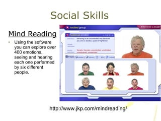 Social Skills Mind Reading Using the software you can explore over 400 emotions, seeing and hearing each one performed by six different people. http://www.jkp.com/mindreading/ 